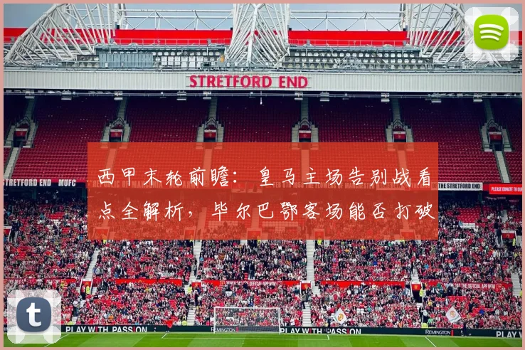 西甲末轮前瞻：皇马主场告别战看点全解析，毕尔巴鄂客场能否打破魔咒？