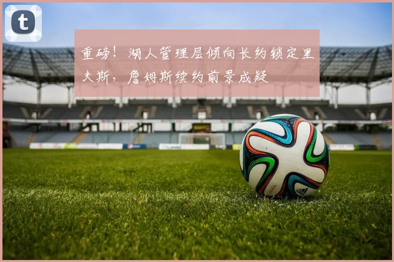 重磅！湖人管理层倾向长约锁定里夫斯，詹姆斯续约前景成疑