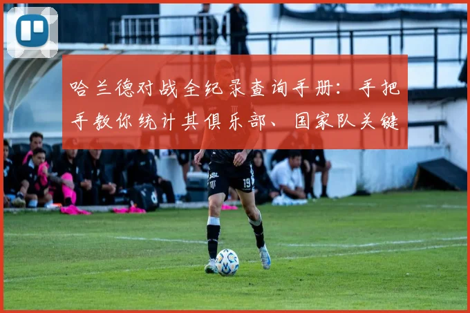 哈兰德对战全纪录查询手册：手把手教你统计其俱乐部、国家队关键战役数据