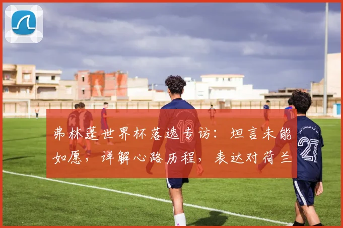 弗林蓬世界杯落选专访：坦言未能如愿，详解心路历程，表达对荷兰队的坚定支持
