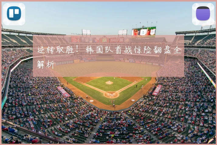 逆转取胜！韩国队首战惊险翻盘全解析