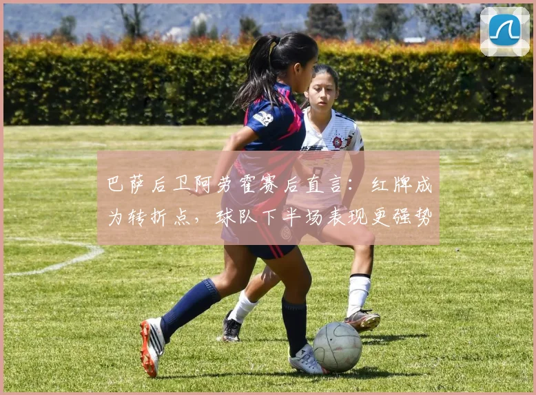 巴萨后卫阿劳霍赛后直言：红牌成为转折点，球队下半场表现更强势却难挽败局