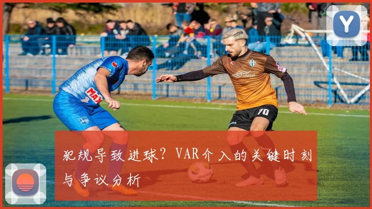 犯规导致进球？VAR介入的关键时刻与争议分析
