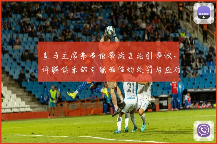 皇马主席弗洛伦蒂诺言论引争议，详解俱乐部可能面临的处罚与应对策略