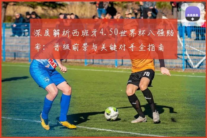 深度解析西班牙4.50世界杯八强赔率：晋级前景与关键对手全指南