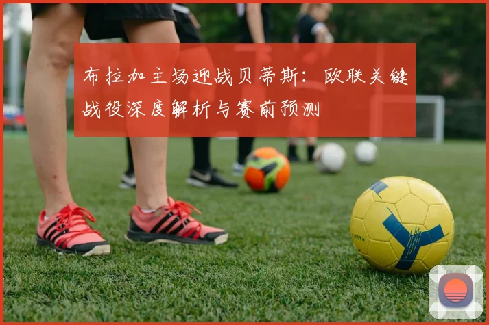 布拉加主场迎战贝蒂斯：欧联关键战役深度解析与赛前预测