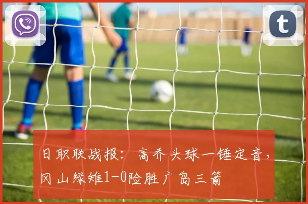 日职联战报：高乔头球一锤定音，冈山绿雉1-0险胜广岛三箭