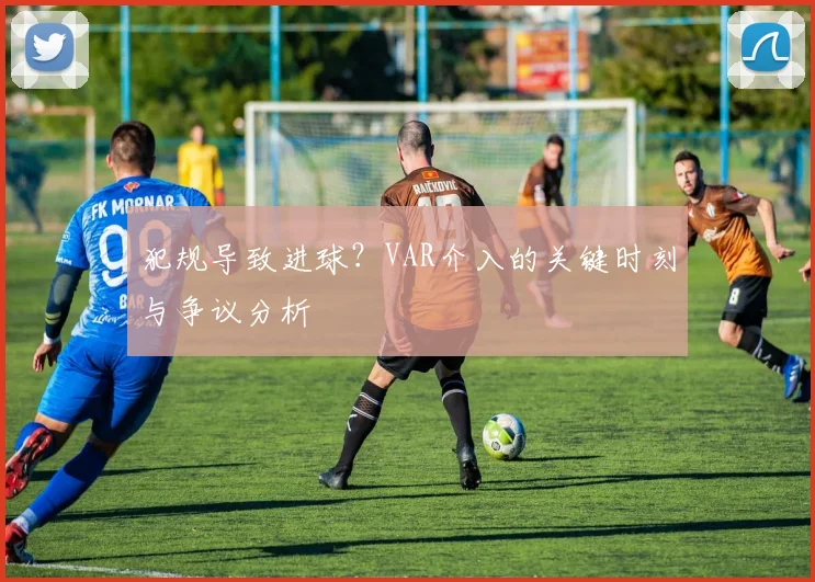 犯规导致进球?VAR介入的关键时刻与争议分析