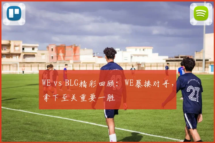 WE vs BLG精彩回顾：WE暴揍对手，拿下至关重要一胜