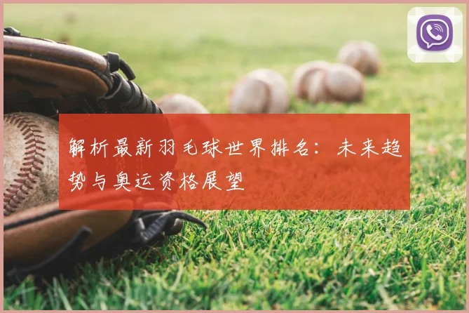 解析最新羽毛球世界排名：未来趋势与奥运资格展望